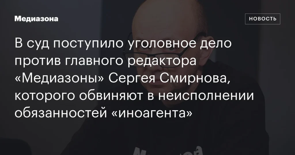 В суд направлено дело против главного редактора «Медиазоны» Сергея Смирнова за неисполнение обязанностей «иноагента»