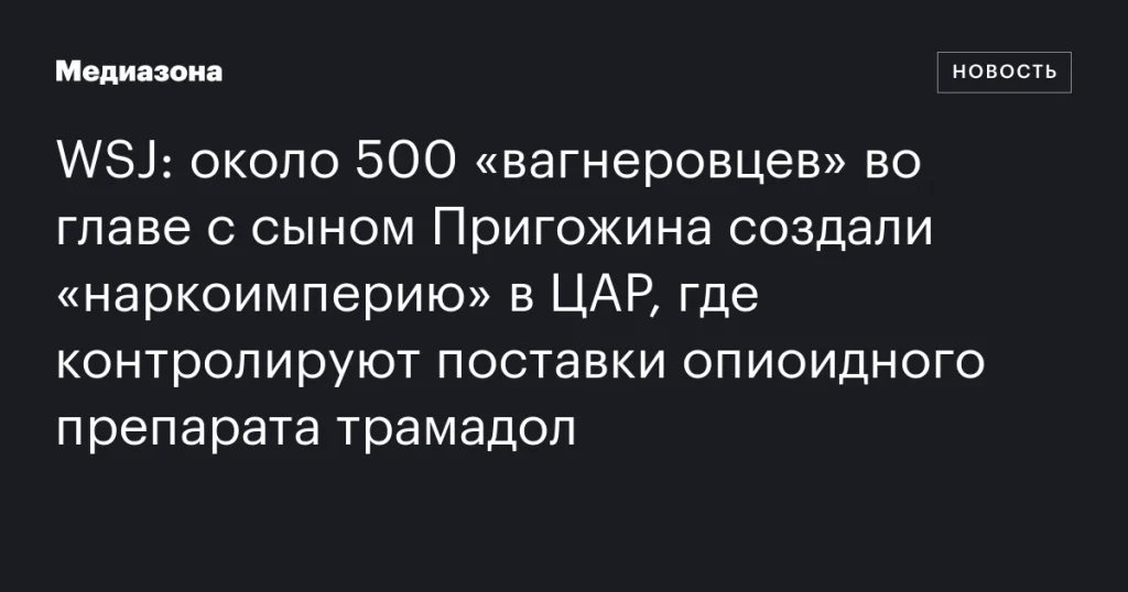 Сын Пригожина и 500 «вагнеровцев» основали «наркоимперию» в ЦАР, контролируя поставки трамадола