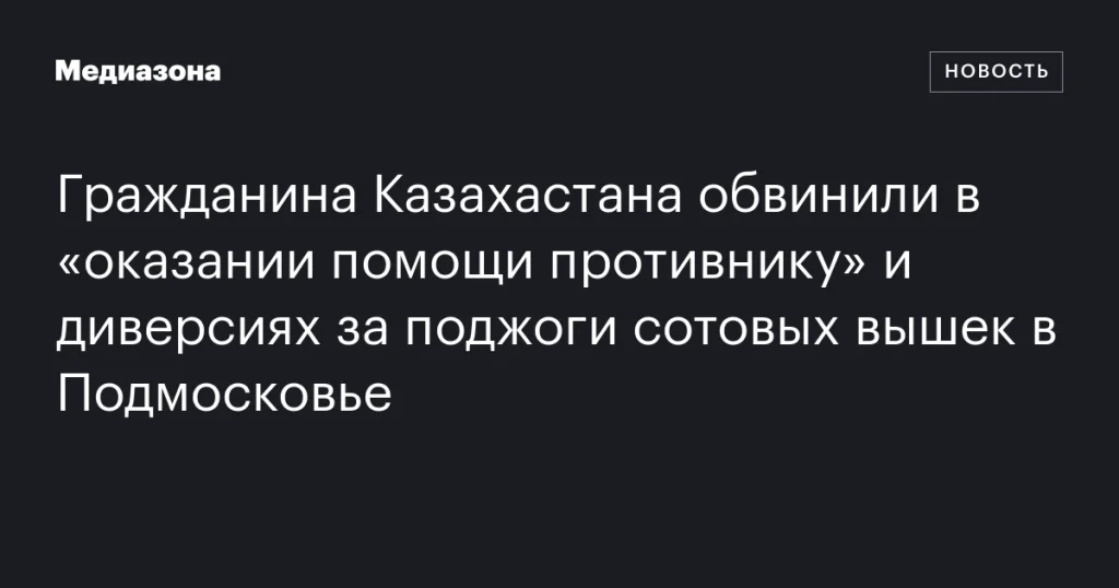 Жителя Казахстана обвинили в содействии врагу и диверсиях за поджоги вышек связи в Подмосковье Жителя Казахстана обвинили в содействии врагу и диверсиях за поджоги вышек связи в Подмосковье
