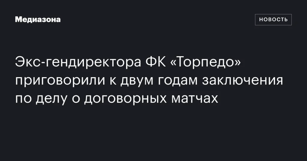 Бывший гендиректор ФК «Торпедо» получил два года тюрьмы за участие в договорных матчах Бывший гендиректор ФК «Торпедо» получил два года тюрьмы за участие в договорных матчах