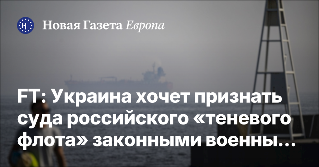 Украина намерена признать суда российского «теневого флота» законными военными целями — Новая газета Европа