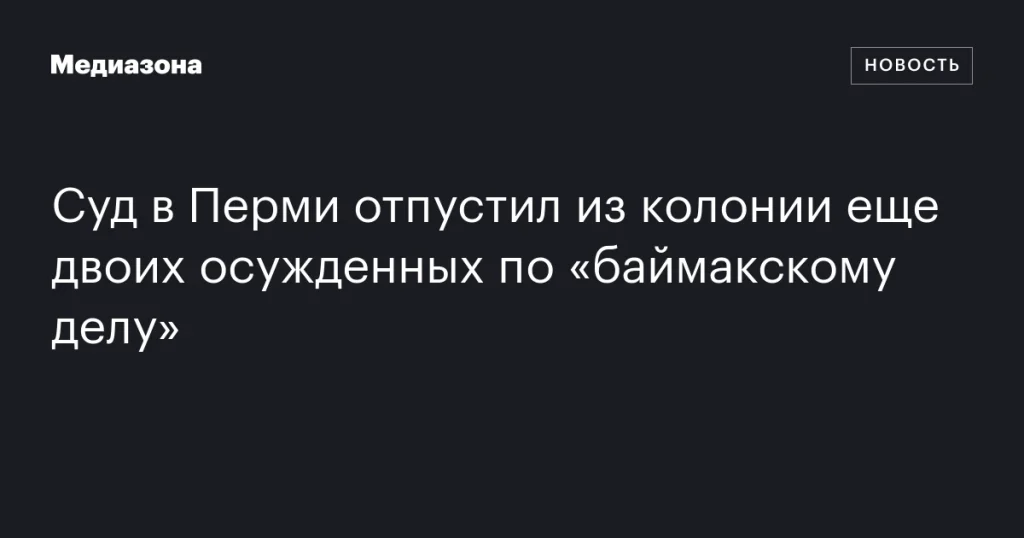 Суд в Перми освободил из колонии еще двоих осужденных по делу о Баймаке Суд в Перми освободил из колонии еще двоих осужденных по делу о Баймаке