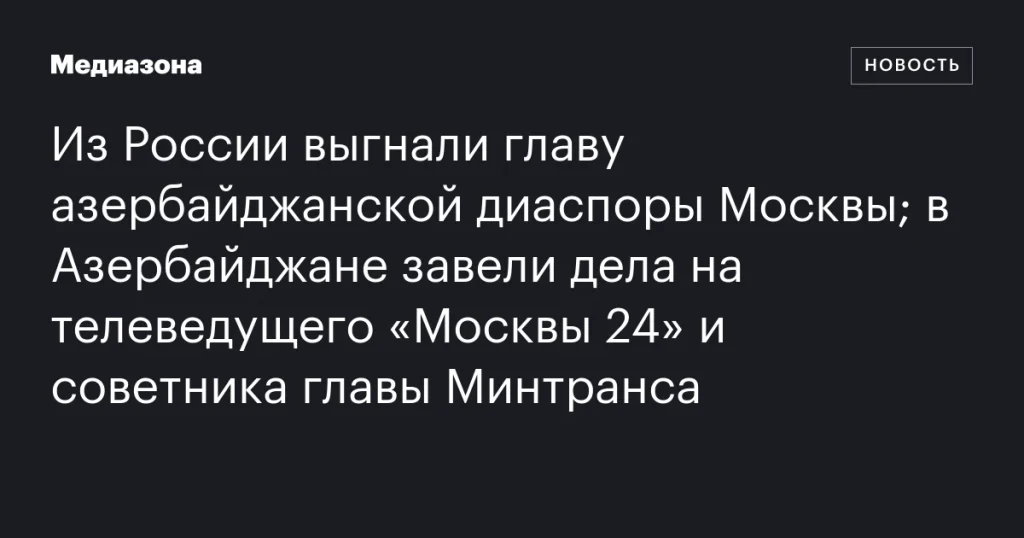 Из России выдворили лидера азербайджанской общины Москвы; в Азербайджане возбудили дела против ведущего «Москвы 24» и советника министра транспорта Из России выдворили лидера азербайджанской общины Москвы; в Азербайджане возбудили дела против ведущего «Москвы 24» и советника министра транспорта